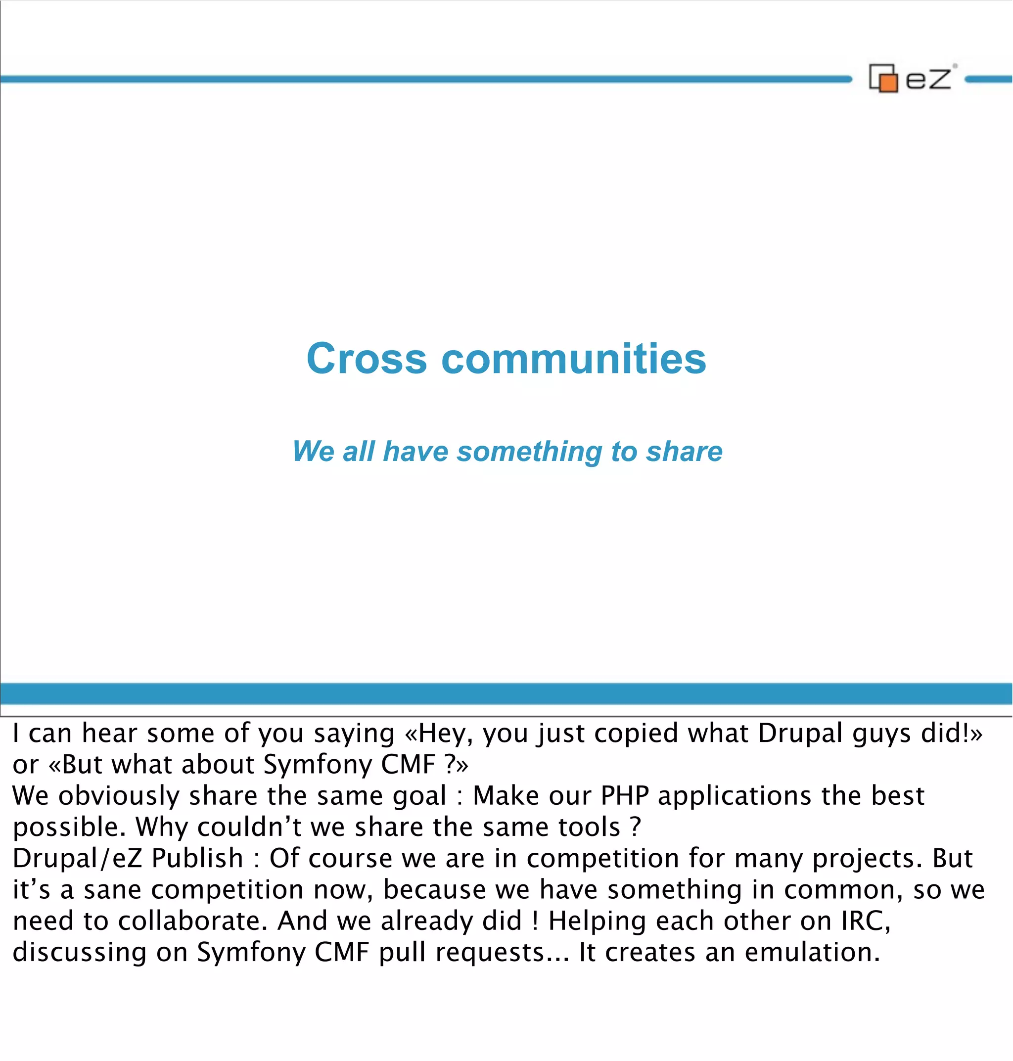 Now we’re part of the Symfony family

                                      But not only...




vendredi 30 novembre 12

And we thus already started to contribute (through Symfony CMF, some PR
on Symfony main repository)

Not limited to the Symfony family. Don’t forget that eZ Publish’s core
business logic resides in its API, which can be virtually ported to any
framework. Why not imagine a port to work with ZF2 for instance ?
 