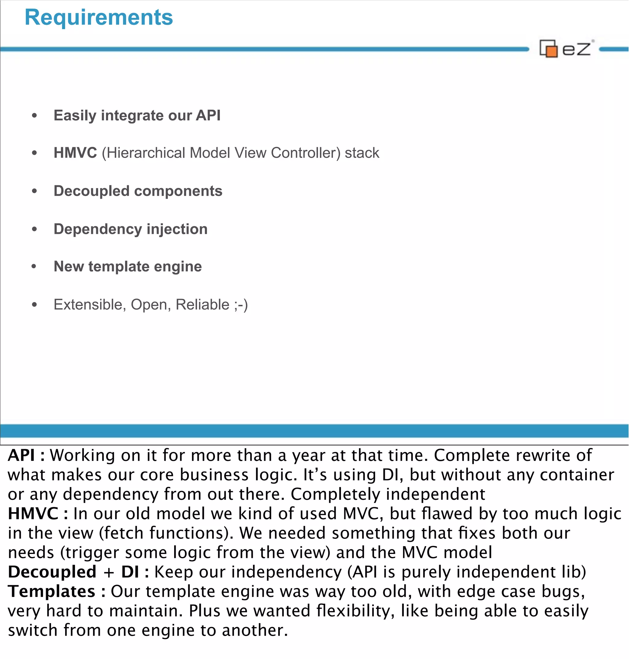 Requirements



     • Easily integrate our API

     • HMVC (Hierarchical Model View Controller) stack

     • Decoupled components

     • Dependency injection
     •    New template engine

     • Extensible, Open, Reliable ;-)




vendredi 30 novembre 12

API : Working on it for more than a year at that time. Complete rewrite of
what makes our core business logic. It’s using DI, but without any container
or any dependency from out there. Completely independent
HMVC : In our old model we kind of used MVC, but ﬂawed by too much logic
in the view (fetch functions). We needed something that ﬁxes both our
needs (trigger some logic from the view) and the MVC model
Decoupled + DI : Keep our independency (API is purely independent lib)
Templates : Our template engine was way too old, with edge case bugs,
very hard to maintain. Plus we wanted ﬂexibility, like being able to easily
switch from one engine to another.
 