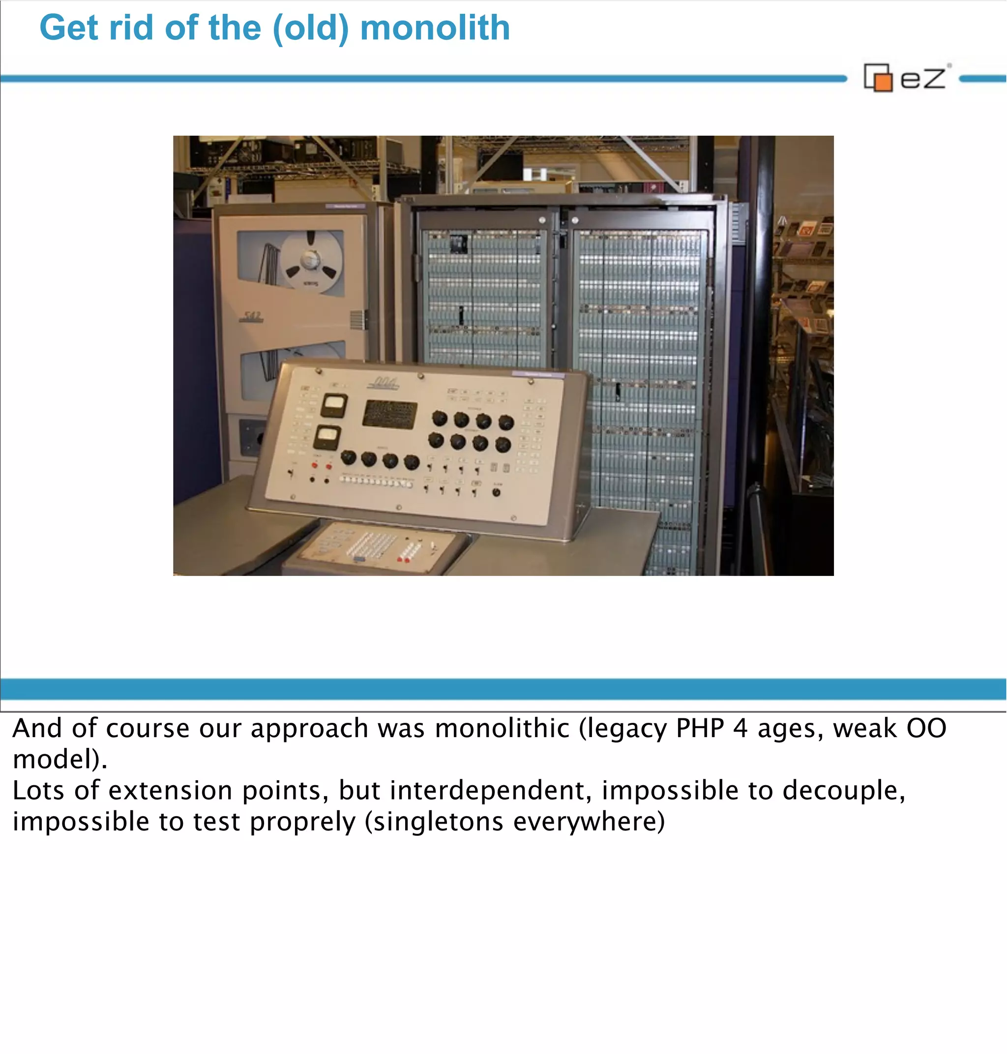 Get rid of the (old) monolith




vendredi 30 novembre 12

And of course our approach was monolithic (legacy PHP 4 ages, weak OO
model).
Lots of extension points, but interdependent, impossible to decouple,
impossible to test properly (singletons everywhere)
 
