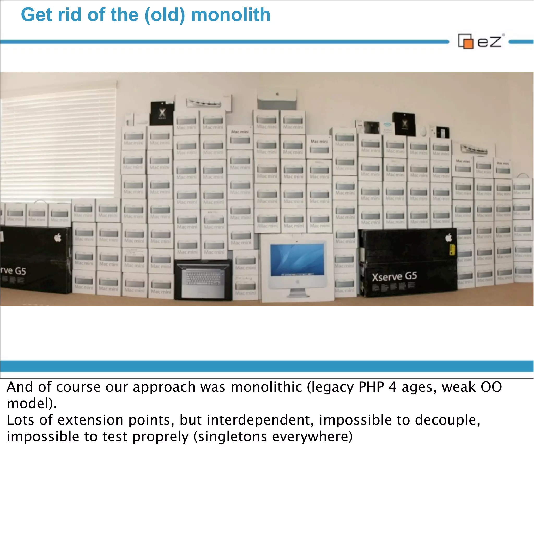 Get rid of the (old) monolith




vendredi 30 novembre 12

And of course our approach was monolithic (legacy PHP 4 ages, weak OO
model).
Lots of extension points, but interdependent, impossible to decouple,
impossible to test properly (singletons everywhere)
 