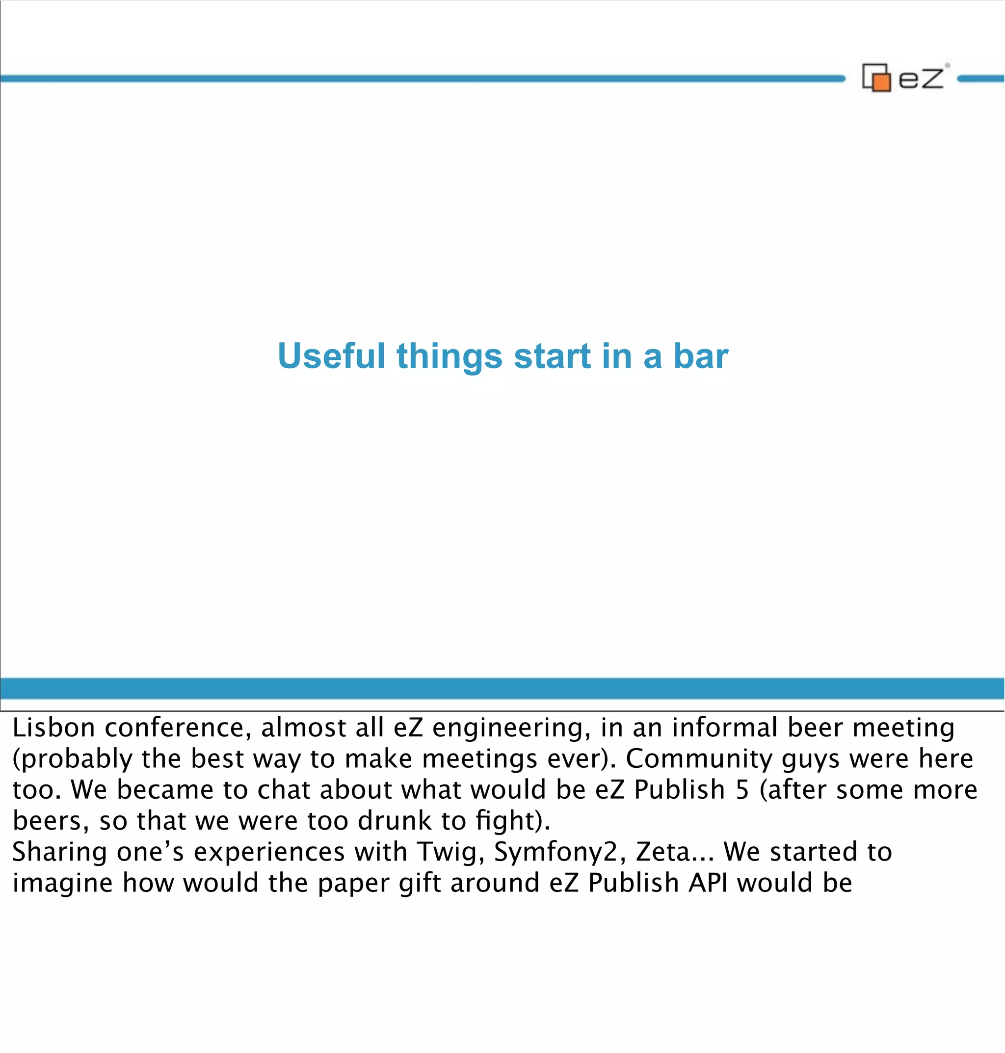Useful things start in a bar




vendredi 30 novembre 12

Lisbon conference, almost all eZ engineering, in an informal beer meeting
(probably the best way to make meetings ever). Community guys were here
too. We became to chat about what would be eZ Publish 5 (after some more
beers, so that we were too drunk to ﬁght).
Sharing one’s experiences with Twig, Symfony2, Zeta... We started to
imagine how would the paper gift around eZ Publish API would be
 