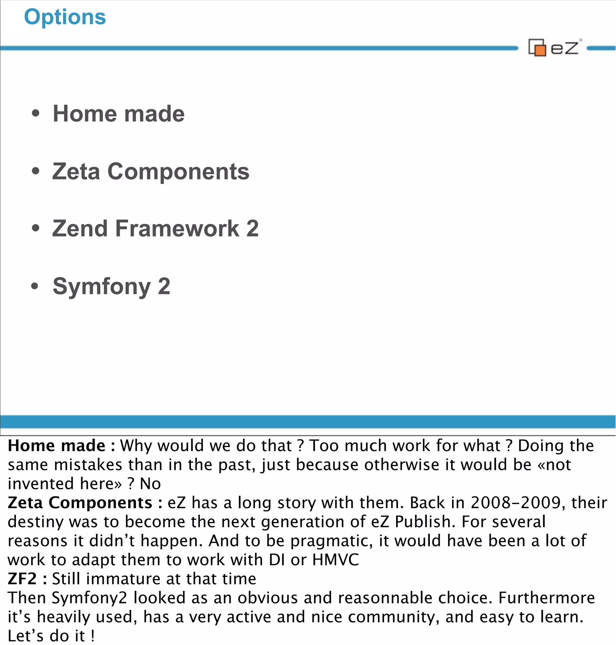 Options



     • Home made
     • Zeta Components
     • Zend Framework 2
     • Symfony 2




vendredi 30 novembre 12

Home made : Why would we do that ? Too much work for what ? Doing the
same mistakes than in the past, just because otherwise it would be «not
invented here» ? No
Zeta Components : eZ has a long story with them. Back in 2008-2009, their
destiny was to become the next generation of eZ Publish. For several
reasons it didn’t happen. And to be pragmatic, it would have been a lot of
work to adapt them to work with DI or HMVC
ZF2 : Still immature at that time
Then Symfony2 looked as an obvious and reasonnable choice. Furthermore
it’s heavily used, has a very active and nice community, and easy to learn.
Let’s do it !
 