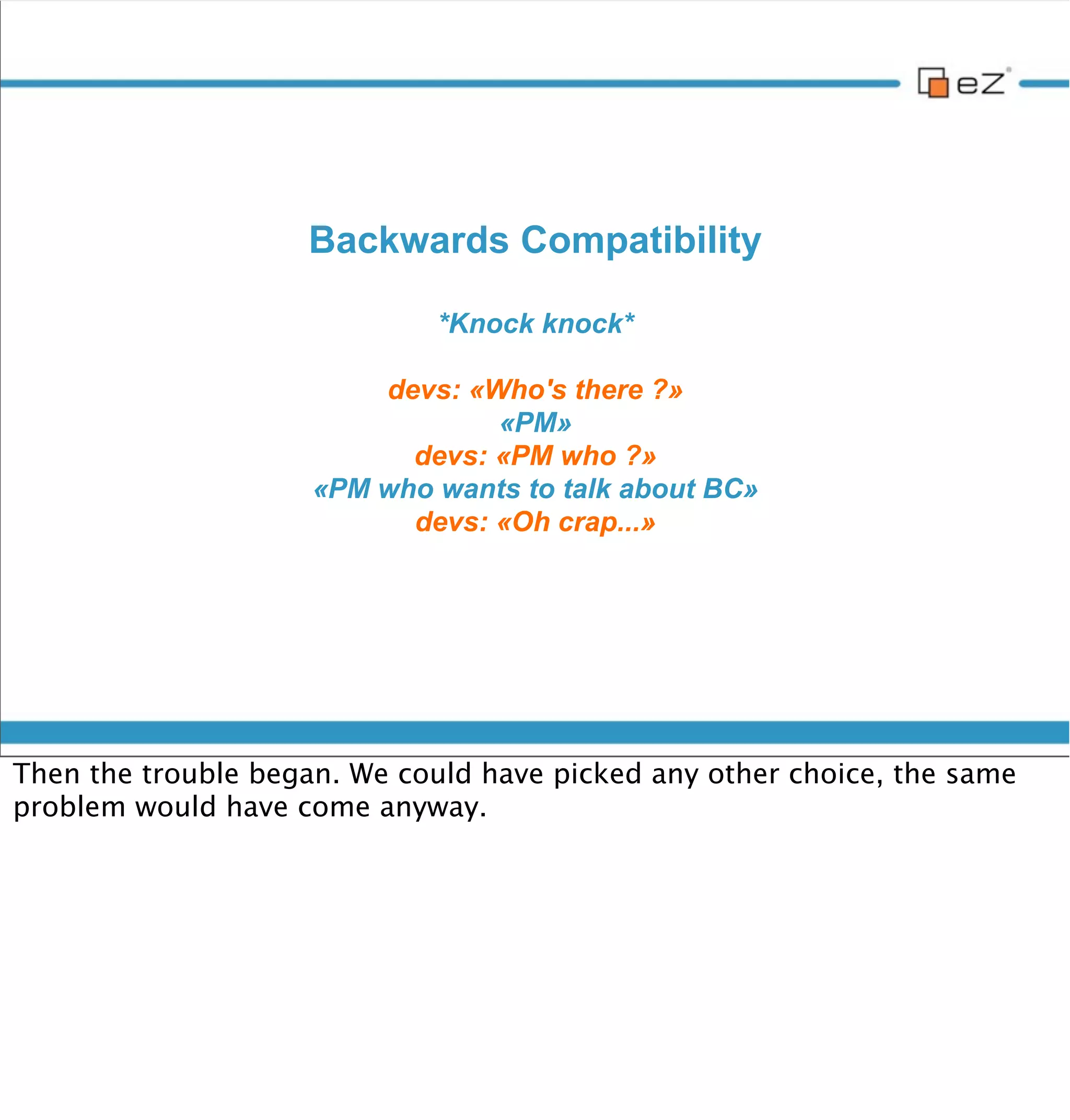 BC: The challenge



     • 100% data compatible (same database schema)

     • Include legacy templates in new ones

     • Routing fallback

     • Load legacy content templates with legacy rules

     • Settings

     • Access Symfony services from legacy modules


vendredi 30 novembre 12

Data compatible : The most important. One can easily switch from a legacy
eZ Publish 4.x instance to 5.0
 