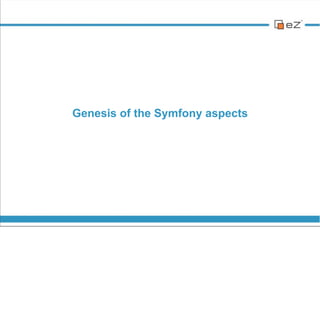 Genesis of the Symfony aspects




vendredi 30 novembre 12

eZ Publish 4 released in 2007. More a PHP5 adaptation than a real rewrite.
We added features during these years of course, but the main base code
kept unchanged.

Several attempts were initiated for a complete rewrite (back in 2008 with eZ
Components) but the real project began in mid-2010 with a complete re-
thinking of our core business API.
 