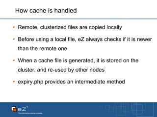 How cache is handled Remote, clusterized files are copied locally Before using a local file, eZ always checks if it is newer than the remote one When a cache file is generated, it is stored on the cluster, and re-used by other nodes expiry.php provides an intermediate method 