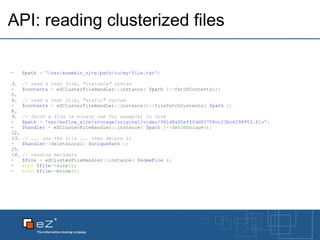 API: reading clusterized files $path   =   '/var/ezwebin_site/path/to/my/file.txt' ; // read a text file, "instance" syntax $contents   =  eZClusterFileHandler :: instance (   $path   ) -> fetchContents () ;   // read a text file, "static" syntax $contents   =  eZClusterFileHandler :: instance () -> fileFetchContents (   $path   ) ;   // fetch a file (a binary one for example) to disk $path   =   'var/ezflow_site/storage/original/video/961d8a65efffdd93708cc23bc6398953.flv' ; $handler   =  eZClusterFileHandler :: instance (   $path   ) -> fetchUnique () ;   // ... use the file ... then delete it $handler -> deleteLocal (   $uniquePath   ) ;   // reading metadata $file   =  eZClusterFileHandler :: instance (   $someFile   ) ; echo   $file -> size () ; echo   $file -> mtime () ; 