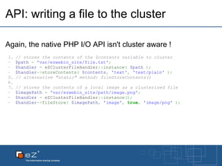 API: writing a file to the cluster Again, the native PHP I/O API isn't cluster aware ! // stores the contents of the $contents variable to cluster $path   =   'var/ezwebin_site/file.txt' ; $handler   =  eZClusterFileHandler :: instance (   $path   ) ; $handler -> storeContents (   $contents ,   'text' ,   'text/plain'   ) ; // alternative "static" method: fileStoreContents()   // stores the contents of a local image as a clusterized file $imagePath   =   'var/ezwebin_site/path/image.png' ; $handler   =  eZClusterFileHandler :: instance () ; $handler -> fileStore (   $imagePath ,   'image' ,   true ,   'image/png'   ) ; 