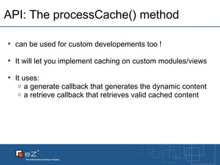 API: The processCache() method can be used for custom developements too ! It will let you implement caching on custom modules/views It uses: a generate callback that generates the dynamic content a retrieve callback that retrieves valid cached content 