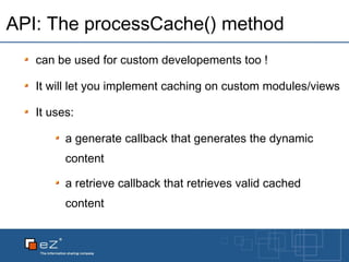 API: The processCache() method can be used for custom developements too ! It will let you implement caching on custom modules/views It uses: a generate callback that generates the dynamic content a retrieve callback that retrieves valid cached content 