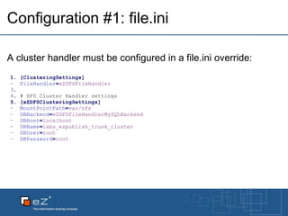 Configuration #1: file.ini A cluster handler must be configured in a file.ini override: [ClusteringSettings] FileHandler = eZDFSFileHandler   # DFS Cluster Handler settings [eZDFSClusteringSettings] MountPointPath = var/nfs DBBackend = eZDFSFileHandlerMySQLBackend DBHost = localhost DBName = labs_ezpublish_trunk_cluster DBUser = root DBPassword = root 