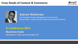 Subrata Mukherjee
Vice President, Product Management, The Economist
(Latest hobby - Founder & CEO, Dsrptt business transformation)
business transformation
Cross Roads of Content & Commerce
Ez Conference 2015
Business track
November 5th 2015, 10 am, Brooklyn, NY
 