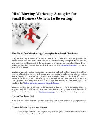 Mind Blowing Marketing Strategies for
Small Business Owners To Be on Top
The Need for Marketing Strategies for Small Business
Every business, big or small, to be able to make it on top must overcome and play the taut
competition of the online world. With millions of websites offering their products and services,
most beginners will have doubts if they can manage to even penetrate the market of those already
established ones. Let those doubts vanish with mind blowing marketing strategies – proven to
have valuable results!
You type a name of a certain product in a search engine such as Google or Yahoo…then all the
websites related to that keyword will appear. You then read infos and check the sites on the first
page of Google. But then…do you still have the urge to check those on the 5th
to 10th
pages? I
guess not. So, that’s the point. One of the goals you must have is to have your business name on
the top page of a search engine. People are too lethargic to browse more of the other pages. How
to achieve that? Online marketing strategies for small business!
You may have heard of the following as the usual talk of the town: SEO, social media marketing,
blog marketing, PPC, affiliate marketing, and more. When correctly implemented, these are all
effective to work for your business. Check out our blog talking about these marketing strategies.
Focus on Your Brand First
As is said, your brand is your signature, something that is your promise to your prospective
customers.
Create an Effective Logo for your Business
1. Create a logo, and make sure it’s great. By the word ‘great’, it should not only attractive
and unique, it must be remarkable.
 