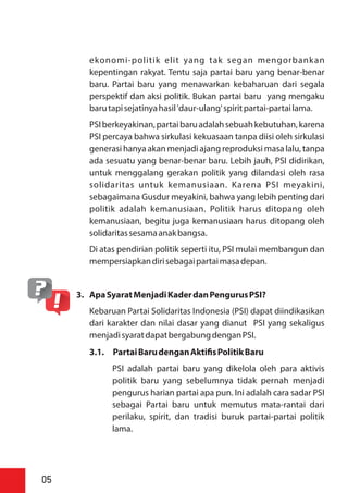 ekonomi-politik elit yang tak segan mengorbankan
kepentingan rakyat. Tentu saja partai baru yang benar-benar
baru. Partai baru yang menawarkan kebaharuan dari segala
perspektif dan aksi politik. Bukan partai baru yang mengaku
barutapisejatinyahasil'daur-ulang'spiritpartai-partailama.
PSIberkeyakinan,partaibaruadalahsebuahkebutuhan,karena
PSI percaya bahwa sirkulasi kekuasaan tanpa diisi oleh sirkulasi
generasi hanya akan menjadi ajang reproduksi masa lalu, tanpa
ada sesuatu yang benar-benar baru. Lebih jauh, PSI didirikan,
untuk menggalang gerakan politik yang dilandasi oleh rasa
solidaritas untuk kemanusiaan. Karena PSI meyakini,
sebagaimana Gusdur meyakini, bahwa yang lebih penting dari
politik adalah kemanusiaan. Politik harus ditopang oleh
kemanusiaan, begitu juga kemanusiaan harus ditopang oleh
solidaritassesamaanakbangsa.
Di atas pendirian politik seperti itu, PSI mulai membangun dan
mempersiapkandirisebagaipartaimasadepan.
3. ApaSyaratMenjadiKaderdanPengurusPSI?
Kebaruan Partai Solidaritas Indonesia (PSI) dapat diindikasikan
dari karakter dan nilai dasar yang dianut PSI yang sekaligus
menjadisyaratdapatbergabungdenganPSI.
3.1. PartaiBarudenganAkti sPolitikBaru
PSI adalah partai baru yang dikelola oleh para aktivis
politik baru yang sebelumnya tidak pernah menjadi
pengurus harian partai apa pun. Ini adalah cara sadar PSI
sebagai Partai baru untuk memutus mata-rantai dari
perilaku, spirit, dan tradisi buruk partai-partai politik
lama.
05
 