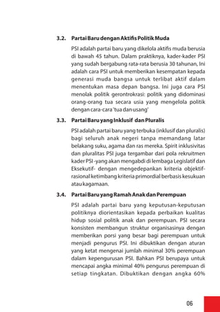 3.2. PartaiBarudenganAkti sPolitikMuda
PSI adalah partai baru yang dikelola akti s muda berusia
di bawah 45 tahun. Dalam praktiknya, kader-kader PSI
yang sudah bergabung rata-rata berusia 30 tahunan, Ini
adalah cara PSI untuk memberikan kesempatan kepada
generasi muda bangsa untuk terlibat aktif dalam
menentukan masa depan bangsa. Ini juga cara PSI
menolak politik gerontrokrasi: politik yang didominasi
orang-orang tua secara usia yang mengelola politik
dengancara-cara'tuadanusang'
3.3. PartaiBaruyangInklusif danPIuralis
PSI adalah partai baru yang terbuka (inklusif dan pluralis)
bagi seluruh anak negeri tanpa memandang latar
belakang suku, agama dan ras mereka. Spirit inklusivitas
dan pluralitas PSI juga tergambar dari pola rekruitmen
kader PSI -yangakan mengabdi di lembaga Legislatifdan
Eksekutif- dengan mengedepankan kriteria objektif-
rasional ketimbang kriteria primordial berbasis kesukuan
ataukagamaan.
3.4. PartaiBaruyangRamahAnakdanPerempuan
PSI adalah partai baru yang keputusan-keputusan
politiknya diorientasikan kepada perbaikan kualitas
hidup sosial politik anak dan perempuan. PSI secara
konsisten membangun struktur organisasinya dengan
memberikan porsi yang besar bagi perempuan untuk
menjadi pengurus PSI. Ini dibuktikan dengan aturan
yang ketat mengenai jumlah minimal 30% perempuan
dalam kepengurusan PSI. Bahkan PSI berupaya untuk
mencapai angka minimal 40% pengurus perempuan di
setiap tingkatan. Dibuktikan dengan angka 60%
06
 