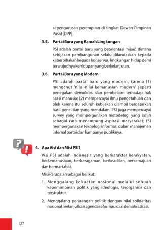 kepengurusan perempuan di tingkat Dewan Pimpinan
Pusat(DPP).
3.5. PartaiBaruyangRamahLingkungan
PSI adalah partai baru yang beorientasi 'hijau', dimana
kebijakan pembangunan selalu dilandaskan kepada
keberpihakankepadakonservasilingkunganhidupdemi
terwujudnyakehidupanyangberkelanjutan.
3.6. PartaiBaruyangModern
PSI adalah partai baru yang modern, karena (1)
menganut 'nilai-nilai kemanusian modern' seperti
penegakan demokrasi dan pembelaan terhadap hak
asasi manusia; (2) mempercayai ilmu pengetahuan dan
oleh karena itu seluruh kebijakan diambil berdasarkan
hasil penelitian yang mendalam. PSI juga mempercayai
survey yang mempergunakan metodelogi yang sahih
sebagai cara menampung aspirasi masyarakat; (3)
mempergunakanteknologiinformasi dalammanajemen
internalpartaidankampanyepubliknya.
4. ApaVisidanMisiPSI?
Visi PSI adalah Indonesia yang berkarakter kerakyatan,
berkemanusiaan, berkeragaman, berkeadilan, berkemajuan
danbermartabat.
MisiPSIadalahsebagaiberikut:
1. Menggalang kekuatan nasional melalui sebuah
kepemimpinan politik yang ideologis, terorganisir dan
terstruktur.
2. Menggalang perjuangan politik dengan nilai solidaritas
nasionalmelanjutkanagendareformasidandemokratisasi.
07
 