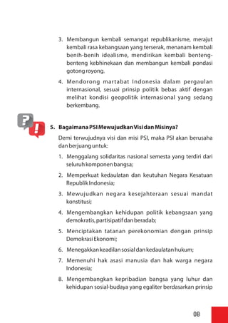 3. Membangun kembali semangat republikanisme, merajut
kembali rasa kebangsaan yang terserak, menanam kembali
benih-benih idealisme, mendirikan kembali benteng-
benteng kebhinekaan dan membangun kembali pondasi
gotongroyong.
4. Mendorong martabat Indonesia dalam pergaulan
internasional, sesuai prinsip politik bebas aktif dengan
melihat kondisi geopolitik internasional yang sedang
berkembang.
5. BagaimanaPSIMewujudkanVisidanMisinya?
Demi terwujudnya visi dan misi PSI, maka PSI akan berusaha
danberjuanguntuk:
1. Menggalang solidaritas nasional semesta yang terdiri dari
seluruhkomponenbangsa;
2. Memperkuat kedaulatan dan keutuhan Negara Kesatuan
RepublikIndonesia;
3. Mewujudkan negara kesejahteraan sesuai mandat
konstitusi;
4. Mengembangkan kehidupan politik kebangsaan yang
demokratis,partisipatifdanberadab;
5. Menciptakan tatanan perekonomian dengan prinsip
DemokrasiEkonomi;
6. Menegakkankeadilansosialdankedaulatanhukum;
7. Memenuhi hak asasi manusia dan hak warga negara
Indonesia;
8. Mengembangkan kepribadian bangsa yang luhur dan
kehidupan sosial-budaya yang egaliter berdasarkan prinsip
08
 