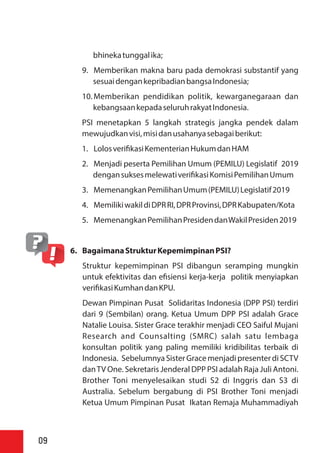 bhinekatunggalika;
9. Memberikan makna baru pada demokrasi substantif yang
sesuaidengankepribadianbangsaIndonesia;
10. Memberikan pendidikan politik, kewarganegaraan dan
kebangsaankepadaseluruhrakyatIndonesia.
PSI menetapkan 5 langkah strategis jangka pendek dalam
mewujudkanvisi,misidanusahanyasebagaiberikut:
1. Lolosveri kasiKementerianHukumdanHAM
2. Menjadi peserta Pemilihan Umum (PEMILU) Legislatif 2019
dengansuksesmelewativeri kasiKomisiPemilihanUmum
3. MemenangkanPemilihanUmum(PEMILU)Legislatif2019
4. MemilikiwakildiDPRRI,DPRProvinsi,DPRKabupaten/Kota
5. MemenangkanPemilihanPresidendanWakilPresiden2019
6. BagaimanaStrukturKepemimpinanPSI?
Struktur kepemimpinan PSI dibangun seramping mungkin
untuk efektivitas dan e siensi kerja-kerja politik menyiapkan
veri kasiKumhandanKPU.
Dewan Pimpinan Pusat Solidaritas Indonesia (DPP PSI) terdiri
dari 9 (Sembilan) orang. Ketua Umum DPP PSI adalah Grace
Natalie Louisa. Sister Grace terakhir menjadi CEO Saiful Mujani
Research and Counsalting (SMRC) salah satu lembaga
konsultan politik yang paling memiliki kridibilitas terbaik di
Indonesia. SebelumnyaSister Grace menjadi presenter di SCTV
danTV One. Sekretaris Jenderal DPP PSI adalah Raja Juli Antoni.
Brother Toni menyelesaikan studi S2 di Inggris dan S3 di
Australia. Sebelum bergabung di PSI Brother Toni menjadi
Ketua Umum Pimpinan Pusat Ikatan Remaja Muhammadiyah
09
 