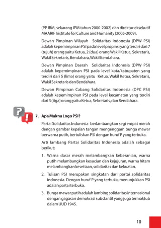(PP IRM, sekarang IPM tahun 2000-2002) dan direktur eksekutif
MAARIFInstituteforCultureandHumanity(2005-2009).
Dewan Pimpinan Wilayah Solidaritas Indonesia (DPW PSI)
adalahkepemimpinanPSIpadalevelpropinsiyangterdiridari7
(tujuh) orang yaitu Ketua, 2 (dua) orangWakil Ketua, Sekretaris,
WakilSekretaris,Bendahara,WakilBendahara.
Dewan Pimpinan Daerah Solidaritas Indonesia (DPW PSI)
adalah kepemimpinan PSI pada level kota/kabupaten yang
terdiri dari 5 (lima) orang yaitu Ketua, Wakil Ketua, Sekretaris,
WakilSekretarisdanBendahara.
Dewan Pimpinan Cabang Solidaritas Indonesia (DPC PSI)
adalah kepemimpinan PSI pada level kecamatan yang terdiri
dari3(tiga)orangyaituKetua,Sekretaris,danBendahara.
7. ApaMaknaLogoPSI?
Partai Solidaritas Indonesia berlambangkan segi empat merah
dengan gambar kepalan tangan mengenggam bunga mawar
berwarnaputih,bertuliskanPSIdenganhurufPyangterbuka.
Arti lambang Partai Solidaritas Indonesia adalah sebagai
berikut:
1. Warna dasar merah melambangkan keberanian, warna
putih melambangkan kesucian dan kejujuran, warna hitam
melambangkankesetiaan,solidaritasdankekuatan.
2. Tulisan PSI merupakan singkatan dari partai solidaritas
Indonesia. Dengan huruf P yang terbuka, menunjukkan PSI
adalahpartaiterbuka.
3. Bungamawarputihadalahlambingsolidaritasinternasional
dengan gagasan demokrasi substantif yang juga termaktub
dalamUUD1945.
10
 