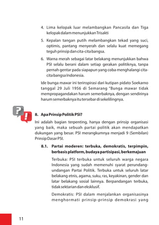 4. Lima kelopak luar melambangkan Pancasila dan Tiga
kelopakdalammenunjukkanTrisakti
5. Kepalan tangan putih melambangkan tekad yang suci,
optimis, pantang menyerah dan selalu kuat memegang
teguhprinsipdancita-citabangsa.
6. Warna merah sebagai latar belakang menunjukkan bahwa
PSI selalu berani dalam setiap gerakan politiknya, tanpa
pernah gentar pada siapapun yang coba menghalangi cita-
citabangsaIndonesia.
Ide bunga mawar ini terinspirasi dari kutipan pidato Soekarno
tanggal 29 Juli 1956 di Semarang “Bunga mawar tidak
mempropagandakan harum semerbaknya, dengan sendirinya
harumsemerbaknyaitutersebardisekelilingnya.
8. ApaPrinsipPolitikPSI?
Ini adalah bagian terpenting, hanya dengan prinsip organisasi
yang baik, maka sebuah partai politik akan mendapatkan
dukungan yang besar. PSI merangkumnya menjadi 9 (Sembilan)
PrinsipDasarPSI.
8.1. Partai moderen: terbuka, demokratis, terpimpin,
berbasisplatform,budayapartisipasi,berkemajuan
Terbuka: PSI terbuka untuk seluruh warga negara
Indonesia yang sudah memenuhi syarat perundang-
undangan Partai Politik. Terbuka untuk seluruh latar
belakang etnis, agama, suku, ras, keyakinan, gender dan
latar belakang sosial lainnya. Berpandangan terbuka,
tidaksektariandaneksklusif.
Demokratis: PSI dalam menjalankan organisasinya
menghormati prinsip-prinsip demokrasi yang
11
 