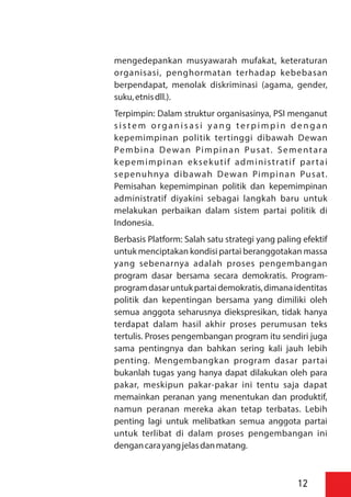 mengedepankan musyawarah mufakat, keteraturan
organisasi, penghormatan terhadap kebebasan
berpendapat, menolak diskriminasi (agama, gender,
suku,etnisdll.).
Terpimpin: Dalam struktur organisasinya, PSI menganut
s i s te m o rg a n i s a s i ya n g te r p i m p i n d e n g a n
kepemimpinan politik tertinggi dibawah Dewan
Pembina Dewan Pimpinan Pusat. Sementara
kepemimpinan eksekutif administratif partai
sepenuhnya dibawah Dewan Pimpinan Pusat.
Pemisahan kepemimpinan politik dan kepemimpinan
administratif diyakini sebagai langkah baru untuk
melakukan perbaikan dalam sistem partai politik di
Indonesia.
Berbasis Platform: Salah satu strategi yang paling efektif
untuk menciptakan kondisi partai beranggotakan massa
yang sebenarnya adalah proses pengembangan
program dasar bersama secara demokratis. Program-
programdasaruntukpartaidemokratis,dimanaidentitas
politik dan kepentingan bersama yang dimiliki oleh
semua anggota seharusnya diekspresikan, tidak hanya
terdapat dalam hasil akhir proses perumusan teks
tertulis. Proses pengembangan program itu sendiri juga
sama pentingnya dan bahkan sering kali jauh lebih
penting. Mengembangkan program dasar partai
bukanlah tugas yang hanya dapat dilakukan oleh para
pakar, meskipun pakar-pakar ini tentu saja dapat
memainkan peranan yang menentukan dan produktif,
namun peranan mereka akan tetap terbatas. Lebih
penting lagi untuk melibatkan semua anggota partai
untuk terlibat di dalam proses pengembangan ini
dengancarayangjelasdanmatang.
12
 