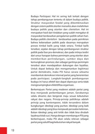 Budaya Partisipasi: Hal ini sering kali terkait dengan
tahap pembangunan tertentu di dalam budaya politik.
Struktur masyarakat feodal yang dikombinasikan
dengan sistem politik otoriter monarkis akan melahirkan
budaya politik yang otoriter dan clientelism. Hal ini
merupakan hasil dari tindakan yang sudah mengakar di
masyarakat berdasarkan pengalaman politik sehari-hari.
Budaya politik clientelism berdasarkan pada pemikiran
bahwa keberadaan politik pada dasarnya merupakan
proses timbal balik yang tidak setara. Timbal balik
tersebut, sejalan dengan tahap pembangunan struktur
politik pada fase pra-demokrasi, dan pada intinya terdiri
dari unsur harapan bahwa pemimpin yang otoriter akan
memberikan perlindungan, sumber daya dan
kemungkinan promosi, dan sebagai gantinya pemimpin
tersebut akan mendapatkan dukungan dan loyalitas.
Untuk dapat bekerja dan mengamankan legitimasi
partai demokratis, maka PSI harus secara seksama
membentuk demokrasi internal partai yang berorientasi
pada partisipasi. Langkah-langkah pembangunan
budaya ini harus efektif dan dapat dipercaya serta tidak
mengesampingkanefektiti tasorganisasi.
Berkemajuan: Partai yang moderen adalah partai yang
bisa menjawab perkembangan jaman. Gerakannya
selalu dinamis dan bergerak maju sesuai kebutuhan
rakyat dan negara. Prinsip-prinsip politiknya adalah
prinsip yang kontemporer, tidak tersandera dalam
kungkungan ideologi yang puritan. Ideologi yang baik
adalah ideologi yang bisa menjawab persoalan kekinian.
Bukan ideologi yang anti kritik dan tidak bisa dirubah
layaknyakitab suci. Hanyadengan membangun PSI yang
berkemajuan, maka PSI akan selalu relevan sebagai
partaiyangsolutifbagikebutuhanrakyatbanyak.
13
 