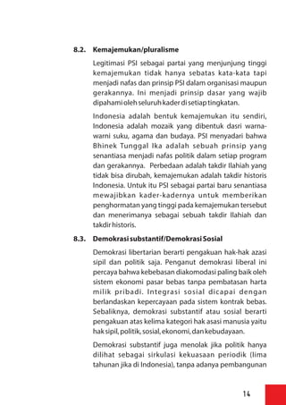 8.2. Kemajemukan/pluralisme
Legitimasi PSI sebagai partai yang menjunjung tinggi
kemajemukan tidak hanya sebatas kata-kata tapi
menjadi nafas dan prinsip PSI dalam organisasi maupun
gerakannya. Ini menjadi prinsip dasar yang wajib
dipahamiolehseluruhkaderdisetiaptingkatan.
Indonesia adalah bentuk kemajemukan itu sendiri,
Indonesia adalah mozaik yang dibentuk dasri warna-
warni suku, agama dan budaya. PSI menyadari bahwa
Bhinek Tunggal Ika adalah sebuah prinsip yang
senantiasa menjadi nafas politik dalam setiap program
dan gerakannya. Perbedaan adalah takdir Ilahiah yang
tidak bisa dirubah, kemajemukan adalah takdir historis
Indonesia. Untuk itu PSI sebagai partai baru senantiasa
mewajibkan kader-kadernya untuk memberikan
penghormatan yang tinggi pada kemajemukan tersebut
dan menerimanya sebagai sebuah takdir Ilahiah dan
takdirhistoris.
8.3. Demokrasisubstantif/DemokrasiSosial
Demokrasi libertarian berarti pengakuan hak-hak azasi
sipil dan politik saja. Penganut demokrasi liberal ini
percaya bahwa kebebasan diakomodasi paling baik oleh
sistem ekonomi pasar bebas tanpa pembatasan harta
milik pribadi. Integrasi sosial dicapai dengan
berlandaskan kepercayaan pada sistem kontrak bebas.
Sebaliknya, demokrasi substantif atau sosial berarti
pengakuan atas kelima kategori hak asasi manusia yaitu
haksipil,politik,sosial,ekonomi,dankebudayaan.
Demokrasi substantif juga menolak jika politik hanya
dilihat sebagai sirkulasi kekuasaan periodik (lima
tahunan jika di Indonesia), tanpa adanya pembangunan
14
 