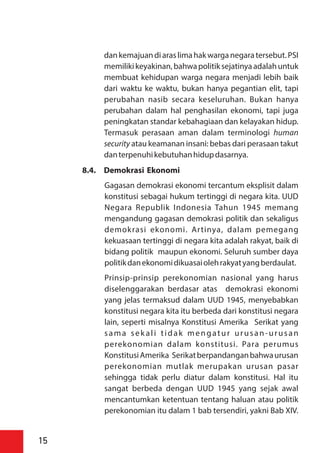 dankemajuandiaraslimahakwarganegaratersebut.PSI
memilikikeyakinan,bahwapolitiksejatinyaadalahuntuk
membuat kehidupan warga negara menjadi lebih baik
dari waktu ke waktu, bukan hanya pegantian elit, tapi
perubahan nasib secara keseluruhan. Bukan hanya
perubahan dalam hal penghasilan ekonomi, tapi juga
peningkatan standar kebahagiaan dan kelayakan hidup.
Termasuk perasaan aman dalam terminologi human
security atau keamanan insani: bebas dari perasaan takut
danterpenuhikebutuhanhidupdasarnya.
8.4. Demokrasi Ekonomi
Gagasan demokrasi ekonomi tercantum eksplisit dalam
konstitusi sebagai hukum tertinggi di negara kita. UUD
Negara Republik Indonesia Tahun 1945 memang
mengandung gagasan demokrasi politik dan sekaligus
demokrasi ekonomi. Artinya, dalam pemegang
kekuasaan tertinggi di negara kita adalah rakyat, baik di
bidang politik maupun ekonomi. Seluruh sumber daya
politikdanekonomidikuasaiolehrakyatyangberdaulat.
Prinsip-prinsip perekonomian nasional yang harus
diselenggarakan berdasar atas demokrasi ekonomi
yang jelas termaksud dalam UUD 1945, menyebabkan
konstitusi negara kita itu berbeda dari konstitusi negara
lain, seperti misalnya Konstitusi Amerika Serikat yang
sama sek ali tidak mengatur urusan-urusan
perekonomian dalam konstitusi. Para perumus
KonstitusiAmerika Serikatberpandanganbahwaurusan
perekonomian mutlak merupakan urusan pasar
sehingga tidak perlu diatur dalam konstitusi. Hal itu
sangat berbeda dengan UUD 1945 yang sejak awal
mencantumkan ketentuan tentang haluan atau politik
perekonomian itu dalam 1 bab tersendiri, yakni Bab XIV.
15
 