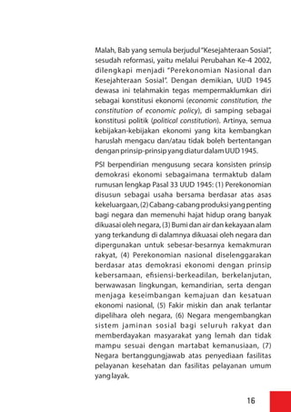 Malah, Bab yang semula berjudul“Kesejahteraan Sosial”,
sesudah reformasi, yaitu melalui Perubahan Ke-4 2002,
dilengkapi menjadi “Perekonomian Nasional dan
Kesejahteraan Sosial”. Dengan demikian, UUD 1945
dewasa ini telahmakin tegas mempermaklumkan diri
sebagai konstitusi ekonomi (economic constitution, the
constitution of economic policy), di samping sebagai
konstitusi politik (political constitution). Artinya, semua
kebijakan-kebijakan ekonomi yang kita kembangkan
haruslah mengacu dan/atau tidak boleh bertentangan
denganprinsip-prinsipyangdiaturdalamUUD1945.
PSI berpendirian mengusung secara konsisten prinsip
demokrasi ekonomi sebagaimana termaktub dalam
rumusan lengkap Pasal 33 UUD 1945: (1) Perekonomian
disusun sebagai usaha bersama berdasar atas asas
kekeluargaan,(2)Cabang-cabangproduksiyangpenting
bagi negara dan memenuhi hajat hidup orang banyak
dikuasai oleh negara, (3) Bumi dan air dan kekayaan alam
yang terkandung di dalamnya dikuasai oleh negara dan
dipergunakan untuk sebesar-besarnya kemakmuran
rakyat, (4) Perekonomian nasional diselenggarakan
berdasar atas demokrasi ekonomi dengan prinsip
kebersamaan, e siensi-berkeadilan, berkelanjutan,
berwawasan lingkungan, kemandirian, serta dengan
menjaga keseimbangan kemajuan dan kesatuan
ekonomi nasional, (5) Fakir miskin dan anak terlantar
dipelihara oleh negara, (6) Negara mengembangkan
sistem jaminan sosial bagi seluruh rakyat dan
memberdayakan masyarakat yang lemah dan tidak
mampu sesuai dengan martabat kemanusiaan, (7)
Negara bertanggungjawab atas penyediaan fasilitas
pelayanan kesehatan dan fasilitas pelayanan umum
yanglayak.
16
 