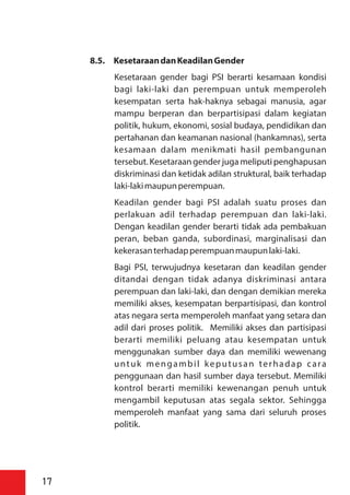 8.5. KesetaraandanKeadilanGender
Kesetaraan gender bagi PSI berarti kesamaan kondisi
bagi laki-laki dan perempuan untuk memperoleh
kesempatan serta hak-haknya sebagai manusia, agar
mampu berperan dan berpartisipasi dalam kegiatan
politik, hukum, ekonomi, sosial budaya, pendidikan dan
pertahanan dan keamanan nasional (hankamnas), serta
kesamaan dalam menikmati hasil pembangunan
tersebut. Kesetaraan gender juga meliputi penghapusan
diskriminasi dan ketidak adilan struktural, baik terhadap
laki-lakimaupunperempuan.
Keadilan gender bagi PSI adalah suatu proses dan
perlakuan adil terhadap perempuan dan laki-laki.
Dengan keadilan gender berarti tidak ada pembakuan
peran, beban ganda, subordinasi, marginalisasi dan
kekerasanterhadapperempuanmaupunlaki-laki.
Bagi PSI, terwujudnya kesetaran dan keadilan gender
ditandai dengan tidak adanya diskriminasi antara
perempuan dan laki-laki, dan dengan demikian mereka
memiliki akses, kesempatan berpartisipasi, dan kontrol
atas negara serta memperoleh manfaat yang setara dan
adil dari proses politik. Memiliki akses dan partisipasi
berarti memiliki peluang atau kesempatan untuk
menggunakan sumber daya dan memiliki wewenang
untuk mengambil keputusan terhadap cara
penggunaan dan hasil sumber daya tersebut. Memiliki
kontrol berarti memiliki kewenangan penuh untuk
mengambil keputusan atas segala sektor. Sehingga
memperoleh manfaat yang sama dari seluruh proses
politik.
17
 