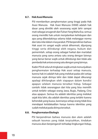 8.7. HakAsasiManusia
PSI memberikan penghormatan yang tinggi pada Hak
Asasi Manusia. Hak Asasi Manusia (HAM) adalah hak
dasar yang dimiliki oleh seseorang sejak lahir sampai
matisebagai anugerah dariTuhanYang Maha Esa. semua
orang memiliki hak untuk menjalankan kehidupan dan
apa yang dikendakinya selama tidak melanggar norma
dan tata nilai dalam masyarakat. PSI berpendirian bahwa
Hak asasi ini sangat wajib untuk dihormati, dijunjung
tinggi serta dilindungi oleh negara, hukum dan
pemerintah. setiap orang sebagai harkat dan martabat
manusia yang sama antara satu orang dengan lainnya
yang benar-benar wajib untuk dilindungi dan tidak ada
pembedahakantaraorangsatudenganyanglainnya.
Kader PSI di seluruh tingkatanwajibuntukmenunjukkan
penghormatan terhadap Hak asasi setiap manusia,
karena hak ini adalah hak yang melekat padas diri setiap
manusia sejak dirinya lahir dan tidak dapat dikurangi
apalagi dihilangkan oleh siapapun dalam kondisi
apapun selalam manusia tersebut hidup. Sebagai
contoh: tidak seorangpun dari kita yang bisa memilih
untuk terlahir sebagai orang Jawa, Bugis, Padang, Cina
atau apapun. Semua itu adalah identitas yang melekat
sejak kita lahir, dia adalah identitas yang terlahir karena
kehendak yang kuasa, karenanya setiap orang tidak bisa
mendapat ketidakadilan hanya karena identitas yang
sudahmelekatpadadirinyatersebut.
8.8. PenghormatanEkologis
PSI berpendirian bahwa manusia dan alam adalah
sebuah kosmos yang tidak terpisahkan, tindakan
manusia akan berpengaruh terhadap lingkungan hidup,
19
 
