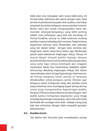 tidak akan mau merugikan alam secara tidak perlu. (6)
Prinsip hidup sederhana dan selaras dengan alam. Pada
prinsip ini penekanannya pada nilai, kualitas, cara hidup
yangbaik,danbukankekayaan,sarana,standartmaterial.
Bukan rakus dan tamak mengumpulkan harta dan
memiliki sebanyak-banyaknya, yang lebih penting
adalah mutu kehidupan yang baik dan bersahaja (7)
Prinsip Keadilan, prinsip ini tidak berbicara tentang
perilaku manusia terhadap alam semesta.Tetapi tentang
bagaimana manusia harus berperilaku satu terhadap
yang lain dalam kaitan dengan alam semesta dan
bagaimana sistem sosial harus diatur agar berdampak
positif pada kelestarian lingkungan hidup. Prinsip ini
masuk dalam wilayah politik ekologi, dimana
pemerintahdituntutuntukmembukapeluangdanakses
yang sama bagi semua kelompok dan anggota
masyarakat dalam ikut menentukan kebijakan public
(khususnya dibidang lingkungan hidup) dan dalam
memanfaatkan alam ini bagi kepentingan vital manusia.
(8) Prinsip integritas moral, prinsip ini terutama
dimaksudkan untuk pengurus partai. Dimana agar
pengurus partai mempunyai sikap dan perilaku moral
yang terhormat serta memegang teguh prinsip-prinsip
moral yang mengamankan kepentingan publik.
Pengurus PSI harus berperilaku bersih dan disegani oleh
publik karena mempunyai kepedulian yang tinggi
terhadap kepentinganmasyarakat.Jadiiadituntutuntuk
bertindak dan menjaga nama baik sebagai orang yang
baik dan terhormat, dengan tidak menyalah gunakan
kekuasaannya.
8.9. KeadilanSosial
Sila kelima dari Pancasila jelas menyebutkan prinsip
21
 
