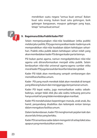 mendirikan suatu negara “semua buat semua”. Bukan
buat satu orang, bukan buat satu golongan, baik
golongan bangsawan, maupun golongan yang kaya,
tetapi “semuabuatsemua”.
9. BagaimanaEtikaPublikKaderPSI?
Selain memperjuangkan nilai-nilai keadabaan (etika publik)
melaluijalurpolitik,PSIjugamensyaratkankader-kadernyaunk
memperaktikan nilai-nilai keadaban dalam kehidupan sehari-
hari. Praktik etika publik dalam kehidupan sehari inilah yang
akanmembedakankaderPSidengankaderpartailainnya.
PSI bukan partai agama, namun mengobjektivikasi nilai-nilai
agama unk ditransformasikan menjadi etika publik. Selain
berdasarkan nilai-nilai universal agama-agama sumber etika
moralkaderPSIjugaberasaldarikearifanlokaldanglobal.
Kader PSI tidak akan membuang sampah sembarangan dan
memeliharafasilitasumum.
Kader PSI yang masih merokok tidak akan merokok di tempat
yangdilaranghukumdanmengganggukenyamananumum.
Kader PSI tepat waktu, juga memanfaatkan waktu sebaik-
baiknya, sangat tidak elok jika ada waktu terbuang percuma
hanyauntukhalyangtidakmendatangkanmanfaat.
Kader PSI mendahulukan kepentingan manula, anak-anak, ibu
hamil, penyandang disabilitas dan kelompok rentan lainnya
dalammengaksesfasilitasumum.
Dalam berkendaraan, kader PSI menghormati pejalan kaki dan
aturanlalulintasyangberlaku.
KaderPSIsenantiasasadardalammengantridisetiaploketatau
apapunyangmembutuhkanantrian.
23
 