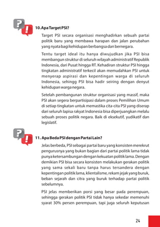 10.ApaTargetPSI?
Target PSI secara organisasi menghadirkan sebuah partai
politik baru yang membawa harapan dan jalan perubahan
yangnyatabagikehidupanberbangsadanbernegara.
Tentu target ideal itu hanya diwujudkan jika PSI bisa
membangun struktur di seluruh wilayah administratif Republik
Indonesia, dari Pusat hingga RT. Kehadiran struktur PSI hingga
tingkatan administratif terkecil akan memudahkan PSI untuk
menyerap aspirasi dan kepentingan warga di seluruh
Indonesia, sehingg PSI bisa hadir seiring dengan denyut
kehidupanwarganegara.
Setelah pembangunan struktur organisasi yang massif, maka
PSI akan segera berpartisipasi dalam proses Pemilihan Umum
di setiap tingkatan untuk memastika cita-cita PSI yang diserap
dari seluruh lapisa rakyat Indonesia bisa diperjuangkan melalu
sebuah proses politik negara. Baik di eksekutif, yudikatif dan
legislatif.
11. ApaBedaPSIdenganPartaiLain?
Jelas berbeda, PSI sebagai partai baru yang konsisten merekrut
pengurusnya yang bukan bagian dari partai politik lama tidak
punyaketersambungandengankekuatanpolitiklama.Dengan
demikian PSI bisa secara konsisten melakukan gerakan politik
yang sama sekali baru tanpa harus tersandera dengan
kepentinganpolitik lama, klientalisme, rekam jejak yangburuk,
beban sejarah dan citra yang buruk terhadap partai politik
sebelumnya.
PSI jelas memberikan porsi yang besar pada perempuan,
sehingga gerakan politik PSI tidak hanya sekedar memenuhi
syarat 30% persen perempuan, tapi juga seluruh keputusan
24
 