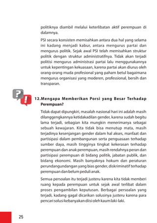 politiknya diambil melalui keterlibatan aktif perempuan di
dalamnya.
PSI secara konsisten memisahkan antara dua hal yang selama
ini kadang menjadi kabur, antara mengurus partai dan
mengurus politik. Sejak awal PSI telah memisahkan struktur
politik dengan struktur administratifnya. Tidak akan terjadi
politisi mengurus administrasi partai lalu menggunakannya
untuk kepentingan kekuasaan, karena partai akan diurus oleh
orang-orang muda profesional yang paham betul bagaimana
mengurus organisasi yang moderen, professional, bersih dan
transparan.
12.Mengapa Memberikan Porsi yang Besar Terhadap
Perempuan?
Tidak dapat dipungkiri, masalah nasional hari ini adalah masih
dilanggengkannya ketidakadilan gender, karena sudah begitu
lama terjadi, sebagian kita mungkin menerimanya sebagai
sebuah kewajaran. Kita tidak bisa menutup mata, masih
terjadinya kesenjangan gender dalam hal akses, manfaat dan
partisipasi dalam pembangunan serta penguasaan terhadap
sumber daya, masih tingginya tingkat kekerasan terhadap
perempuan dan anak perempuan, masih rendahnya peran dan
partisipasi perempuan di bidang politik, jabatan publik, dan
bidang ekonomi. Masih banyaknya hokum dan peraturan
perundangundangan yang bias gender, diskriminatif terhadap
perempuandanbelumpedulianak.
Semua persoalan itu terjadi justeru karena kita tidak memberi
ruang kepada perempuan untuk sejak awal terlibat dalam
proses pengambilan keputusan. Berbagai persoalan yang
terjadi, kadang gagal dicarikan solusinya justeru karena para
pencarisolusikebanyakandiisiolehkaumlaki-laki.
25
 