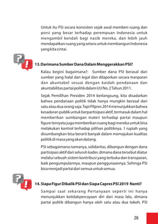 Untuk itu PSI secara konsisten sejak awal memberi ruang dan
porsi yang besar terhadap perempuan Indonesia untuk
mengambil kendali bagi nasib mereka, dan lebih jauh
mendapatkan ruang yangsetara untukmembangun Indonesia
yangkitacintai.
13.DarimanaSumberDanaDalamMenggerakkanPSI?
Kalau begini bagaimana?: Sumber dana PSI berasal dari
sumber yang halal dan legal dan dilaporkan secara tranparan
dan akuntabel sesuai dengan kaidah pendanaan dan
akuntabilitaspartaipolitikdalamUUNo.2Tahun2011.
Sejak Pemilihan Presiden 2014 berlangsung, kita disadarkan
bahwa pendanaan politik tidak hanya mungkin berasal dari
satuatauduaorangsaja.TapiPilpres2014menunjukkanbahwa
kesadaranpublikuntukberpartisipasiaktif,termasuk dalamhal
memberikan sumbangan materi terhadap partai maupun
gureternyatajugamemberikanruangbagimerekauntukbisa
melakukan kontrol terhadap pilihan politiknya. 1 rupiah yang
disumbangkan bisa berarti banyak dalam memajukan kualitas
politikdimasayangakandatang.
PSI sebagaimana namanya, solidaritas, dibangun dengan dana
partisipasi aktif dari seluruh kader, dimana dana tersebut diatur
melalui sebuah sistem kontribusi yang terbuka dan transparan,
baik pengumpulannya, maupun penggunaannya. Sehinga PSI
bisamenjadipartaidarisemuauntuksemua.
14.SiapaFigurDibalikPSIdanSiapaCapresPSI2019 Nanti?
Sampai saat sekarang Pertanyaan seperti ini hanya
menunjukkan ketidakpercayaan diri dari masa lalu, dimana
partai politik dibangun hanya oleh satu atau dua tokoh. PSI
26
 