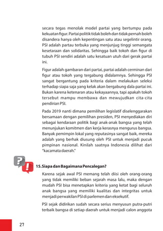 secara tegas menolak model partai yang bertumpu pada
kekuatan gur.Partaipolitiktidakbolehdantidakpernahboleh
disandera hanya oleh kepentingan satu atau segelintir orang.
PSI adalah partau terbuka yang menjunjug tinggi semangata
kesetaraan dan solidaritas. Sehingga baik tokoh dan gur di
tubuh PSI sendiri adalah satu kesatuan utuh dari gerak partai
ini.
Figur adalah gambaran dari partai, partai adalah cerminan dari
gur atau tokoh yang tergabung didalamnya. Sehingga PSI
sangat bergantung pada kriteria dalam melakukan seleksi
terhadap siapa saja yang kelak akan bergabung dala partai ini.
Bukan karena ketenaran atau kekayaannya, tapi apakah tokoh
tersebut mampu membawa dan mewujudkan cita-cita
pendirianPSI.
Pada 2019 nanti dimana pemilihan legislatif diselenggarakan
bersamaan dengan pemilihan presiden, PSI menyediakan diri
sebagai kendaraan politik bagi anak-anak bangsa yang telah
menunjukan komitmen dan kerja kerasnya mengurus bangsa.
Banyak pemimpin lokal yang reputasinya sangat baik, mereka
adalah yang berhak diusung oleh PSI untuk menjadi pucuk
pimpinan nasional. Kinilah saatnya Indonesia dilihat dari
“kacamatadaerah.”
15.SiapadanBagaimanaPencalegan?
Karena sejak awal PSI memang telah diisi oleh orang-orang
yang tidak memiliki beban sejarah masa lalu, maka dengan
mudah PSI bisa menetapkan kriteria yang ketat bagi seluruh
anak bangsa yang memiliki kualitas dan integritas untuk
menjadiperwakilanPSIdiparlemendaneksekutif.
PSI sejak didirikan sudah secara serius menyusun putra-putri
terbaik bangsa di setiap daerah untuk menjadi calon anggota
27
 