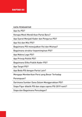 DAFTAR ISI
KATA PENGANTAR
Apa Itu PSI?
Kenapa Mesti Mendirikan Partai Baru?
Apa Syarat Menjadi Kader dan Pengurus PSI?
Apa Visi dan Misi PSI?
Bagaimana PSI mewujudkan Visi dan Misinya?
Bagaimana struktur kepemimpinan PSI?
Apa Makna Logo PSI?
Apa Prinsip Politik PSI?
Bagaimana Etika Publik Kader PSI?
Apa Target PSI?
Apa Beda PSI dengan Partai Lain?
Mengapa Memberikan Porsi yang Besar Terhadap
Perempuan?
Darimana Sumber Dana Dalam Menggerakkan PSI?
Siapa Figur dibalik PSI dan siapa capres PSI 2019 nanti?
Siapa dan Bagaimana Pencalegan?
 