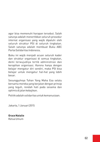 02
agar bisa memenuhi harapan tersebut. Salah
satunya adalah menertibkan seluruh prosedur
internal organisasi yang wajib dipatuhi oleh
seluruh struktur PSI di seluruh tingkatan.
Salah satunya adalah membuat Buku ABC
PartaiSolidaritasIndonesia.
Buku ini wajib menjadi acuan seluruh kader
dan struktur organisasi di semua tingkatan,
demi terwujudnya tertib administrasi dan
kerapihan organisasi. Karena hanya dengan
belajar mengatur diri sendiri, maka PSI bisa
belajar untuk mengatur hal-hal yang lebih
besar.
Sesungguhnya Tuhan Yang Maha Esa selalu
bersama mereka yang berjalan dengan prinsip
yang teguh, rendah hati pada sesama dan
optimisdijalankebajikan.
Politikadalahsolidaritasuntukkemanusiaan.
Jakarta,1Januari2015
GraceNatalie
KetuaUmum
 