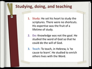 Studying, doing, and teaching

      1. Study: He set his heart to study the
         scriptures. There were no shortcuts.
         His expertise was the fruit of a
         lifetime of study.
      2. Do: Knowledge was not the goal. He
         studied the word of God so that he
         could do the will of God.
      3. Teach: To teach, in Hebrew, is ‘to
         cause to learn’. He studied to enrich
         others lives with the Word.
 