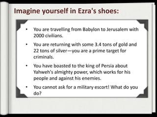 Imagine yourself in Ezra's shoes:

   •   You are travelling from Babylon to Jerusalem with
       2000 civilians.
   •   You are returning with some 3.4 tons of gold and
       22 tons of silver—you are a prime target for
       criminals.
   •   You have boasted to the king of Persia about
       Yahweh's almighty power, which works for his
       people and against his enemies.
   •   You cannot ask for a military escort! What do you
       do?
 