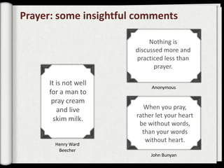 Prayer: some insightful comments

                            Nothing is
                       discussed more and
                       practiced less than
                             prayer.

     It is not well
                            Anonymous
     for a man to
      pray cream
        and live          When you pray,
                       rather let your heart
       skim milk.
                        be without words,
                         than your words
                          without heart.
       Henry Ward
        Beecher
                            John Bunyan
 