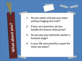 1. Do you report and pay your taxes
   without fudging the truth?
2. If you run a business, do you
   handle the finance with purity?
3. Do you pay your domestic worker a
   humane wage?
4. Is your life consumed by a quest for
   more sea water?
 