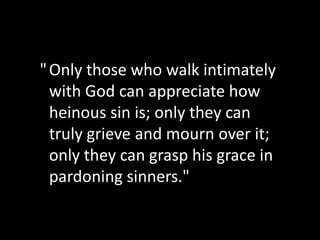 " Only those who walk intimately
  with God can appreciate how
  heinous sin is; only they can
  truly grieve and mourn over it;
  only they can grasp his grace in
  pardoning sinners."
 