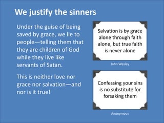 We justify the sinners
Under the guise of being
                            Salvation is by grace
saved by grace, we lie to   alone through faith
people—telling them that    alone, but true faith
they are children of God       is never alone
while they live like
servants of Satan.                John Wesley


This is neither love nor
grace nor salvation—and     Confessing your sins
                             is no substitute for
nor is it true!
                                forsaking them


                                  Anonymous
 
