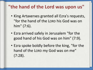 "the hand of the Lord was upon us"
 • King Artaxerxes granted all Ezra's requests,
   "for the hand of the LORD his God was on
   him" (7:6).
 • Ezra arrived safely in Jerusalem "for the
   good hand of his God was on him" (7:9).
 • Ezra spoke boldly before the king, "for the
   hand of the LORD my God was on me"
   (7:28).
 
