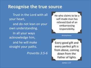 Recognise the true source
   Trust in the Lord with all   He who claims to be a
your heart,                      self-made man has
                                 relieved God of an
   and do not lean on your          embarrassing
own understanding.                  responsibility.
   In all your ways                   Anonymous
acknowledge him,
   and he will make             Every good gift and
straight your paths.            every perfect gift is
                                from above, coming
             Proverbs 3:5-6        down from the
                                   Father of lights
                                      James 1:17
 