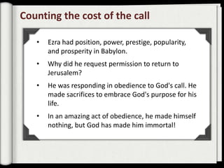 Counting the cost of the call

   •   Ezra had position, power, prestige, popularity,
       and prosperity in Babylon.
   •   Why did he request permission to return to
       Jerusalem?
   •   He was responding in obedience to God's call. He
       made sacrifices to embrace God's purpose for his
       life.
   •   In an amazing act of obedience, he made himself
       nothing, but God has made him immortal!
 