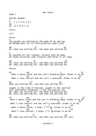 Bez názvu
Capo 3
Chords needed:
C
C* [ x 3 3 0 1 0 ]
Am
G2 [3 2 0 0 1 3]
Intro
C/C*
Verse
C
The garden was blessed by the gods of me and you
We headed west for to find ourselves some truth
Am C* G2
Oh, what you waiting for, now what you waiting for
C
We counted all our reasons, excuses that we made
We found ourselves some treasure and threw it all away
Am C* G2
Oh, what you waiting for, now what you waiting for
Oh, what you waiting for, now what you waiting for
Chorus
G2 Am C G2
When I dance alone and the sun's bleeding down, blame it on me
Am C G2
When I lose control and the veil's overused, blame it on me
Am C* G2
What you waiting for, now what you waiting for
Caught in the tide of blossom, caught in the carnival
Your confidence forgotten, I see the gypsies run
Oh, what you waiting for, now what you waiting for
Oh, what you waiting for, now what you waiting for
G2 Am C G2
When I dance alone and the sun is bleeding down, blame it on me
Am C G2
When I lose control and the veil's overused, blame it on me
Am C G2
When I dance alone, I know, I'll go, blame it on me
Am C G2
When I lose control, I know, I'll go,blame it on me
Am C* G2
Oh, what you waiting for, now what you waiting for (x2)
Stránka 1
 