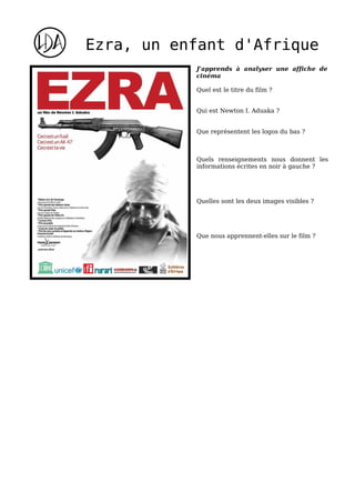 Ezra, un enfant d'Afrique
           J'apprends à analyser une affiche de
           cinéma

           Quel est le titre du film ?


           Qui est Newton I. Aduaka ?


           Que représentent les logos du bas ?



           Quels renseignements nous donnent les
           informations écrites en noir à gauche ?




           Quelles sont les deux images visibles ?




           Que nous apprennent-elles sur le film ?
 