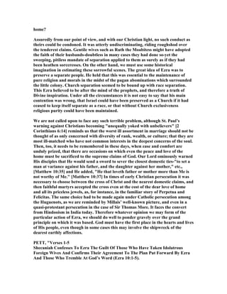home?
Assuredly from our point of view, and with our Christian light, no such conduct as
theirs could be condoned. It was utterly undiscriminating, riding roughshod over
the tenderest claims. Gentile wives such as Ruth the Moabitess might have adopted
the faith of their husbands-doubtless in many cases they had done so-yet the
sweeping, pitiless mandate of separation applied to them as surely as if they had
been heathen sorceresses. On the other hand, we must use some historical
imagination in estimating these sorrowful scenes. The great idea of Ezra was to
preserve a separate people. He held that this was essential to the maintenance of
pure religion and morals in the midst of the pagan abominations which surrounded
the little colony. Church separation seemed to be bound up with race separation.
This Ezra believed to be after the mind of the prophets, and therefore a truth of
Divine inspiration. Under all the circumstances it is not easy to say that his main
contention was wrong, that Israel could have been preserved as a Church if it had
ceased to keep itself separate as a race, or that without Church exclusiveness
religious purity could have been maintained.
We are not called upon to face any such terrible problem, although St. Paul’s
warning against Christians becoming "unequally yoked with unbelievers" [2
Corinthians 6:14] reminds us that the worst ill assortment in marriage should not be
thought of as only concerned with diversity of rank, wealth, or culture; that they are
most ill-matched who have not common interests in the deepest concerns of the soul.
Then, too, it needs to be remembered in these days, when ease and comfort are
unduly prized, that there are occasions on which even the peace and love of the
home must be sacrificed to the supreme claims of God. Our Lord ominously warned
His disciples that He would send a sword to sever the closest domestic ties-"to set a
man at variance against his father, and the daughter against her mother," etc.,
[Matthew 10:35] and He added, "He that loveth father or mother more than Me is
not worthy of Me." [Matthew 10:37] In times of early Christian persecution it was
necessary to choose between the cross of Christ and the nearest domestic claims, and
then faithful martyrs accepted the cross even at the cost of the dear love of home
and all its priceless jewels, as, for instance, in the familiar story of Perpetua and
Felicitas. The same choice had to be made again under Catholic persecution among
the Huguenots, as we are reminded by Millais’ well-known picture, and even in a
quasi-protestant persecution in the case of Sir Thomas More. It faces the convert
from Hindooism in India today. Therefore whatever opinion we may form of the
particular action of Ezra, we should do well to ponder gravely over the grand
principle on which it was based. God must have the first place in the hearts and lives
of His people, even though in some cases this may involve the shipwreck of the
dearest earthly affections.
PETT, "Verses 1-5
Shecaniah Confesses To Ezra The Guilt Of Those Who Have Taken Idolatrous
Foreign Wives And Confirms Their Agreement To The Plan Put Forward By Ezra
And Those Who Tremble At God’s Word (Ezra 10:1-5).
 